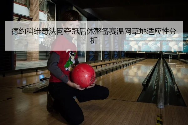 德约科维奇法网夺冠后休整备赛温网草地适应性分析